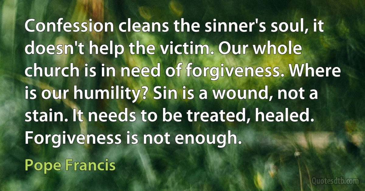 Confession cleans the sinner's soul, it doesn't help the victim. Our whole church is in need of forgiveness. Where is our humility? Sin is a wound, not a stain. It needs to be treated, healed. Forgiveness is not enough. (Pope Francis)