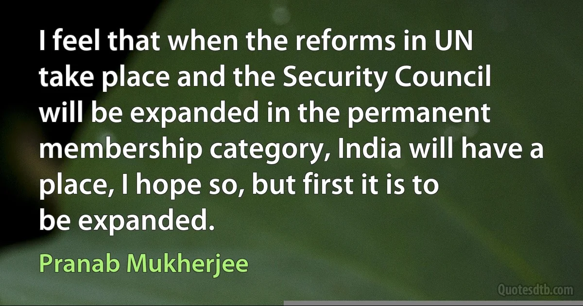 I feel that when the reforms in UN take place and the Security Council will be expanded in the permanent membership category, India will have a place, I hope so, but first it is to be expanded. (Pranab Mukherjee)