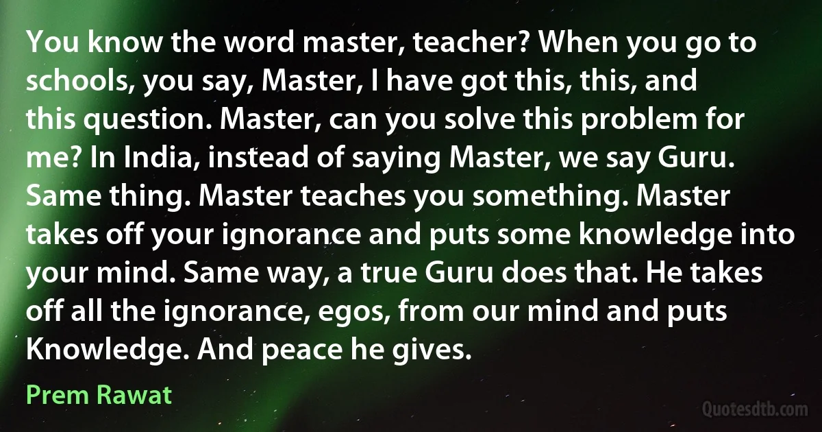 You know the word master, teacher? When you go to schools, you say, Master, I have got this, this, and this question. Master, can you solve this problem for me? In India, instead of saying Master, we say Guru. Same thing. Master teaches you something. Master takes off your ignorance and puts some knowledge into your mind. Same way, a true Guru does that. He takes off all the ignorance, egos, from our mind and puts Knowledge. And peace he gives. (Prem Rawat)