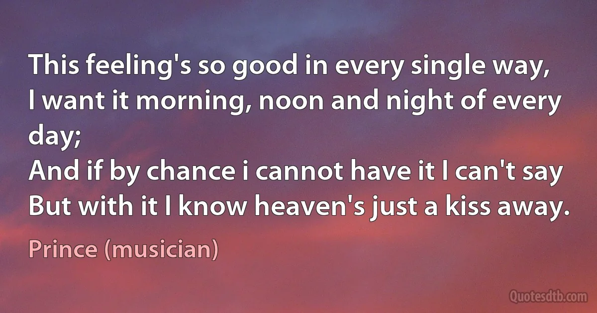 This feeling's so good in every single way,
I want it morning, noon and night of every day;
And if by chance i cannot have it I can't say
But with it I know heaven's just a kiss away. (Prince (musician))