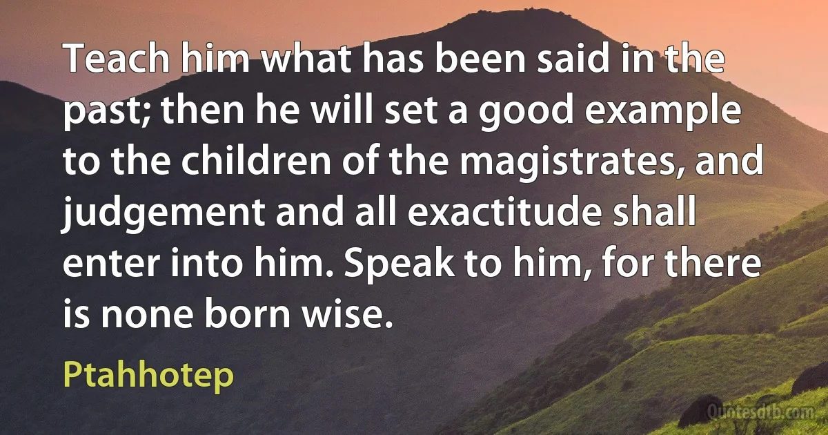 Teach him what has been said in the past; then he will set a good example to the children of the magistrates, and judgement and all exactitude shall enter into him. Speak to him, for there is none born wise. (Ptahhotep)