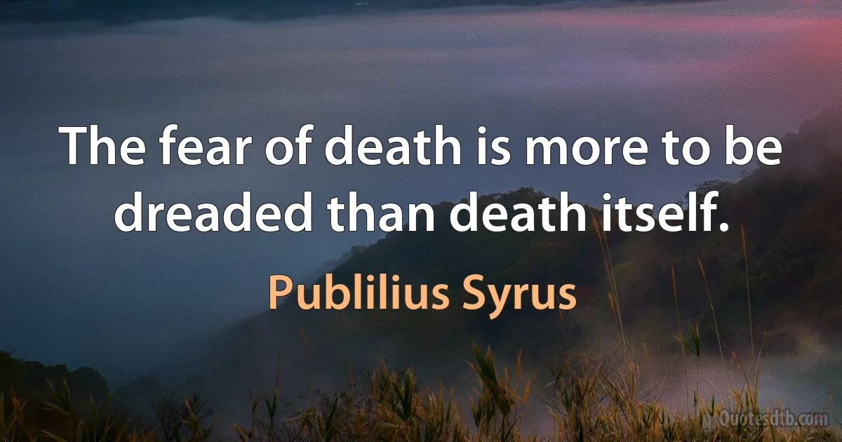 The fear of death is more to be dreaded than death itself. (Publilius Syrus)