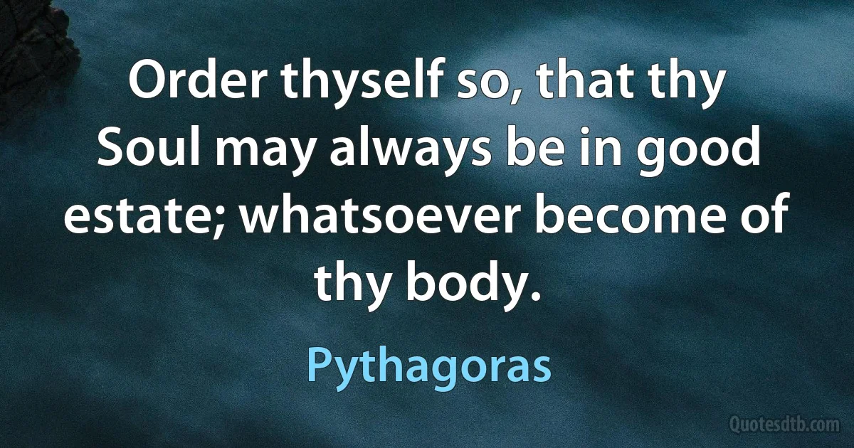 Order thyself so, that thy Soul may always be in good estate; whatsoever become of thy body. (Pythagoras)