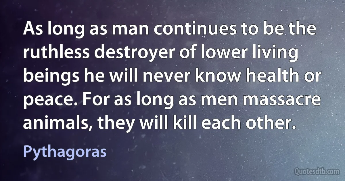 As long as man continues to be the ruthless destroyer of lower living beings he will never know health or peace. For as long as men massacre animals, they will kill each other. (Pythagoras)