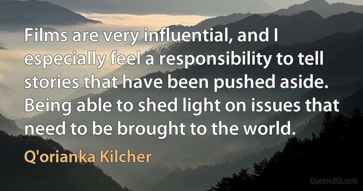 Films are very influential, and I especially feel a responsibility to tell stories that have been pushed aside. Being able to shed light on issues that need to be brought to the world. (Q'orianka Kilcher)