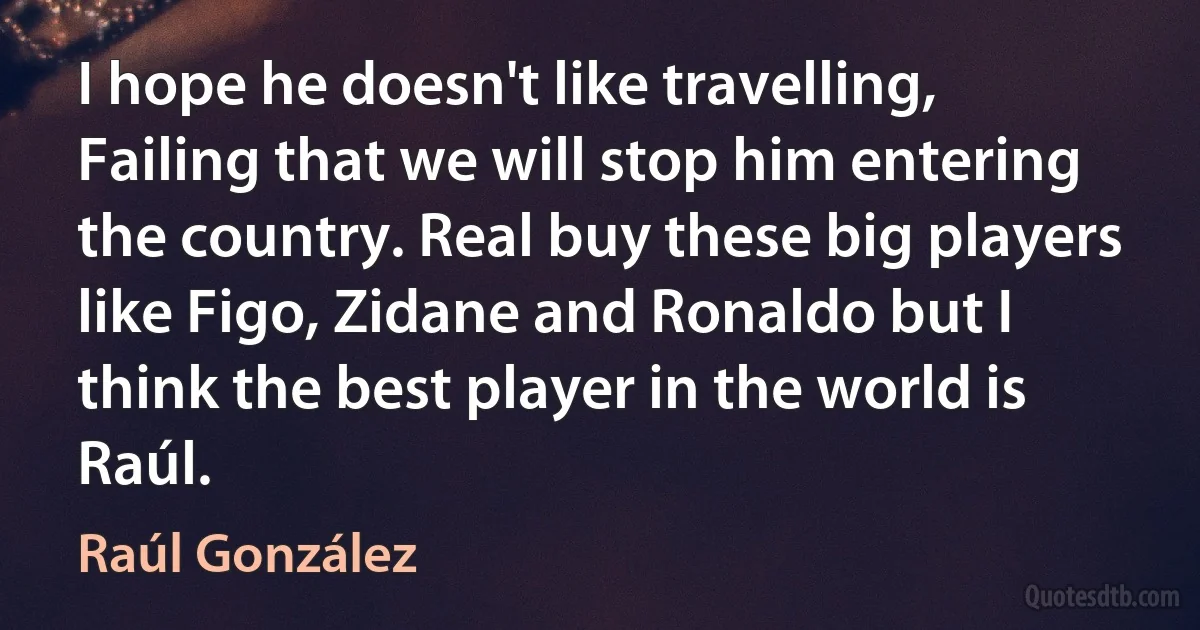 I hope he doesn't like travelling, Failing that we will stop him entering the country. Real buy these big players like Figo, Zidane and Ronaldo but I think the best player in the world is Raúl. (Raúl González)