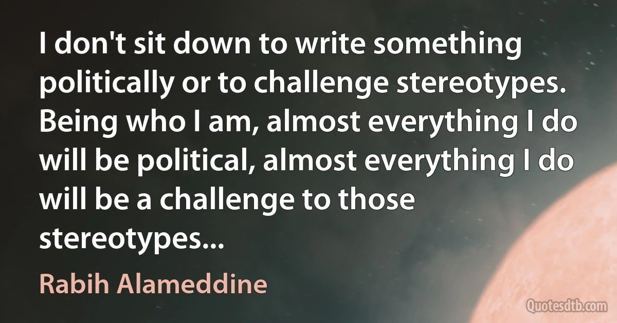 I don't sit down to write something politically or to challenge stereotypes. Being who I am, almost everything I do will be political, almost everything I do will be a challenge to those stereotypes... (Rabih Alameddine)