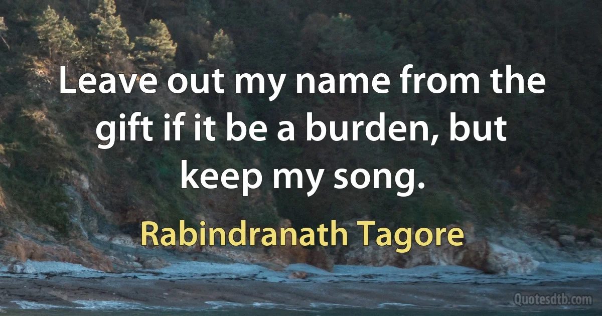 Leave out my name from the gift if it be a burden, but keep my song. (Rabindranath Tagore)