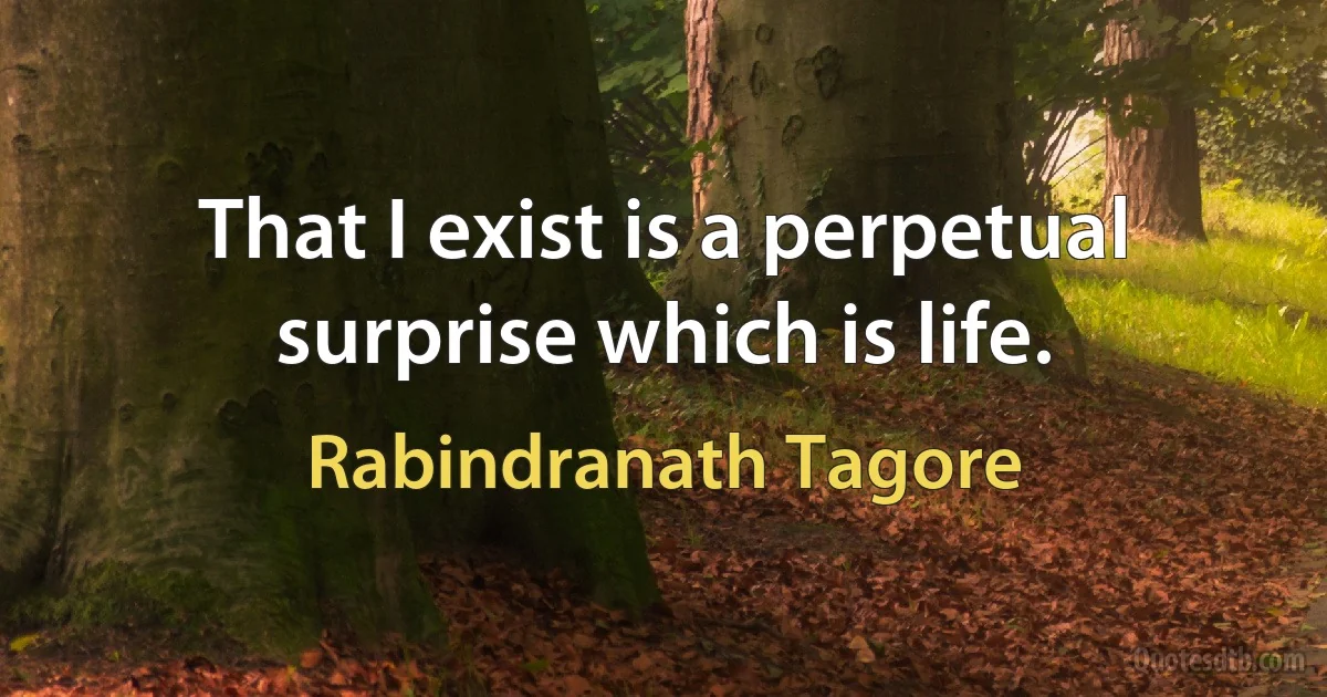 That I exist is a perpetual surprise which is life. (Rabindranath Tagore)