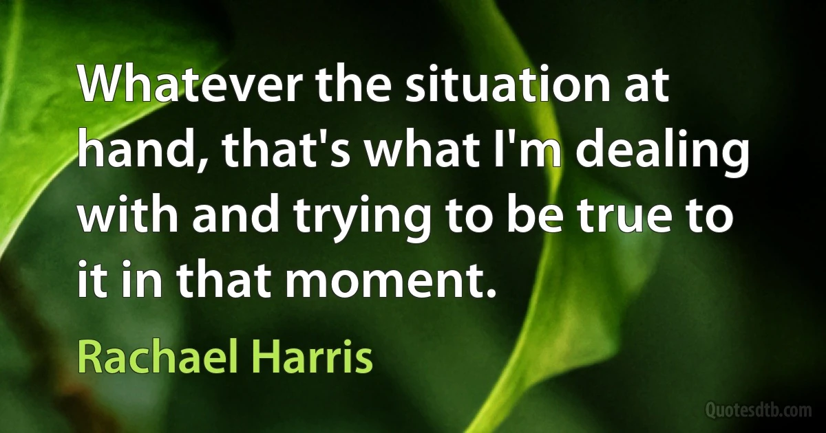 Whatever the situation at hand, that's what I'm dealing with and trying to be true to it in that moment. (Rachael Harris)