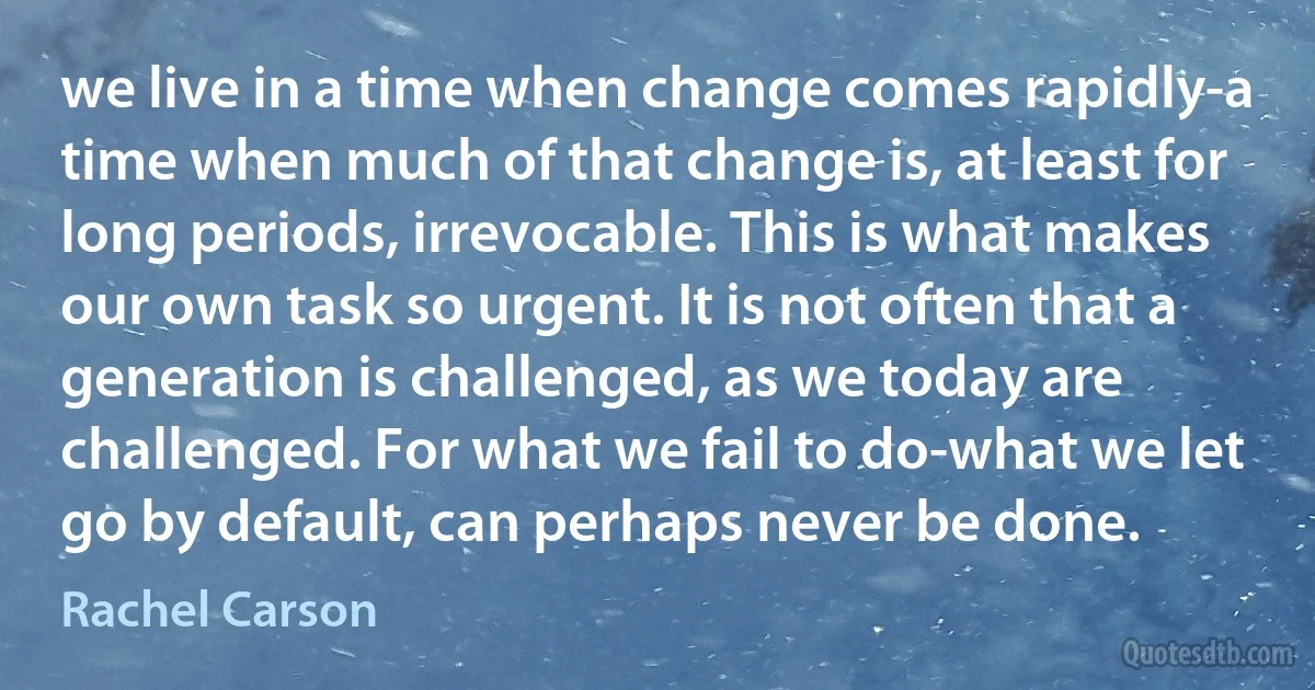 we live in a time when change comes rapidly-a time when much of that change is, at least for long periods, irrevocable. This is what makes our own task so urgent. It is not often that a generation is challenged, as we today are challenged. For what we fail to do-what we let go by default, can perhaps never be done. (Rachel Carson)