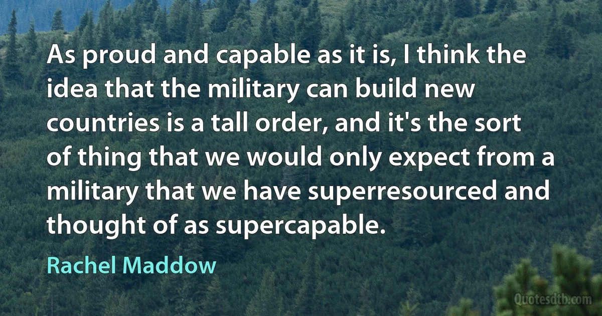 As proud and capable as it is, I think the idea that the military can build new countries is a tall order, and it's the sort of thing that we would only expect from a military that we have superresourced and thought of as supercapable. (Rachel Maddow)