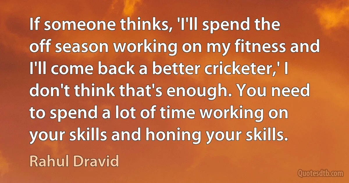 If someone thinks, 'I'll spend the off season working on my fitness and I'll come back a better cricketer,' I don't think that's enough. You need to spend a lot of time working on your skills and honing your skills. (Rahul Dravid)