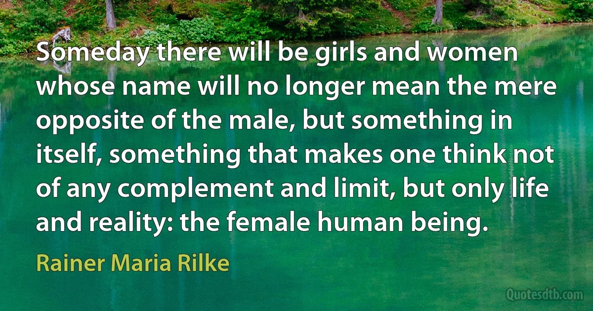 Someday there will be girls and women whose name will no longer mean the mere opposite of the male, but something in itself, something that makes one think not of any complement and limit, but only life and reality: the female human being. (Rainer Maria Rilke)