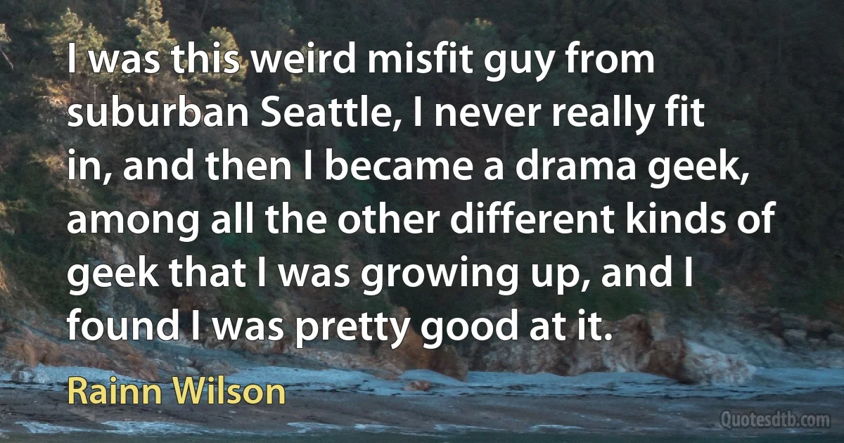 I was this weird misfit guy from suburban Seattle, I never really fit in, and then I became a drama geek, among all the other different kinds of geek that I was growing up, and I found I was pretty good at it. (Rainn Wilson)