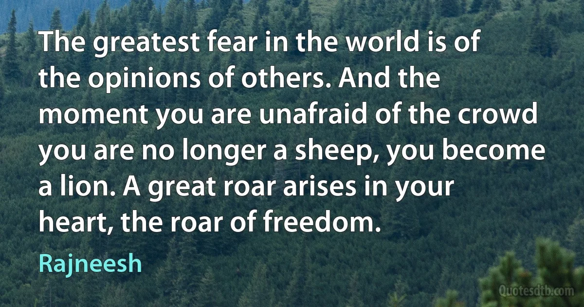 The greatest fear in the world is of the opinions of others. And the moment you are unafraid of the crowd you are no longer a sheep, you become a lion. A great roar arises in your heart, the roar of freedom. (Rajneesh)