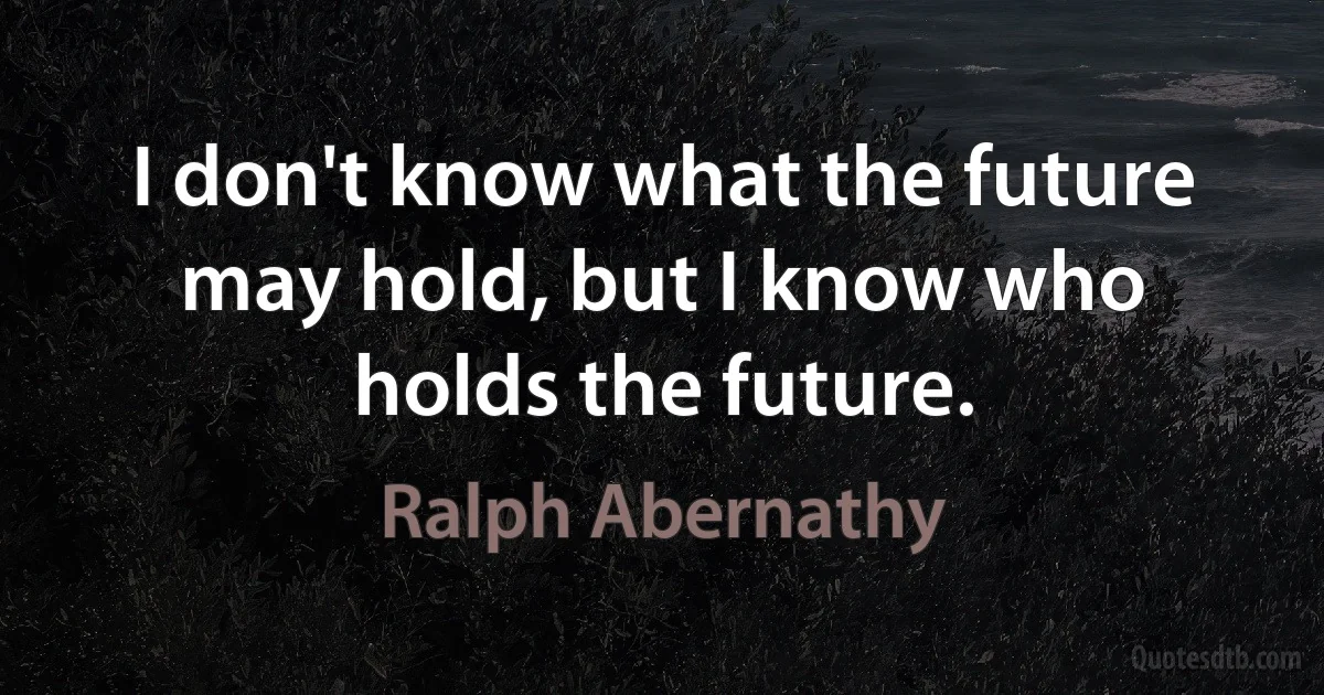 I don't know what the future may hold, but I know who holds the future. (Ralph Abernathy)