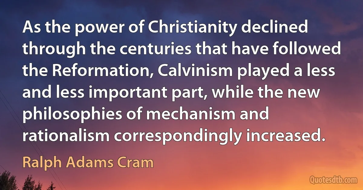 As the power of Christianity declined through the centuries that have followed the Reformation, Calvinism played a less and less important part, while the new philosophies of mechanism and rationalism correspondingly increased. (Ralph Adams Cram)