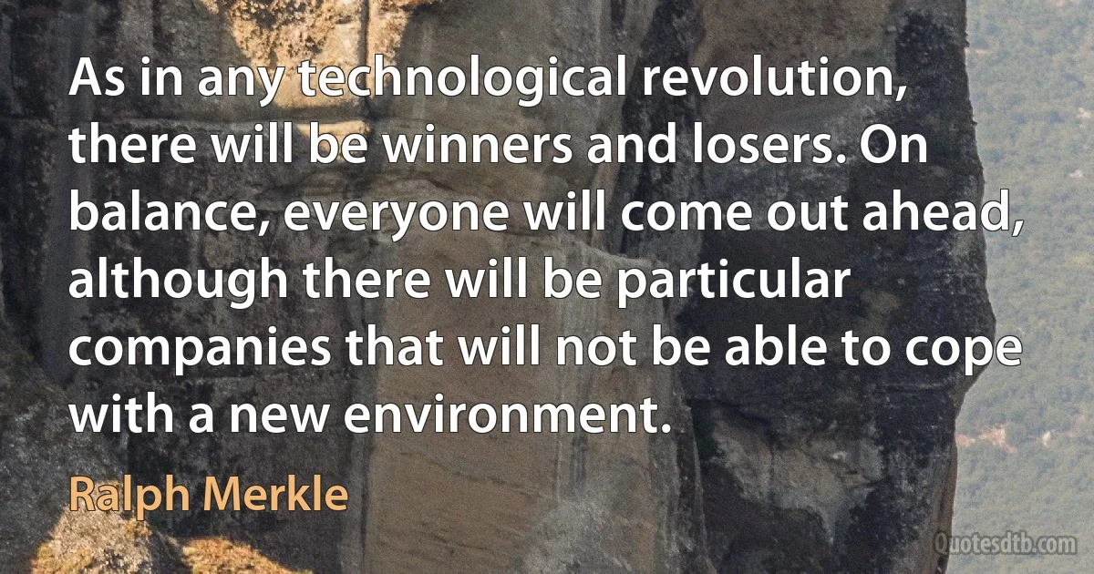 As in any technological revolution, there will be winners and losers. On balance, everyone will come out ahead, although there will be particular companies that will not be able to cope with a new environment. (Ralph Merkle)