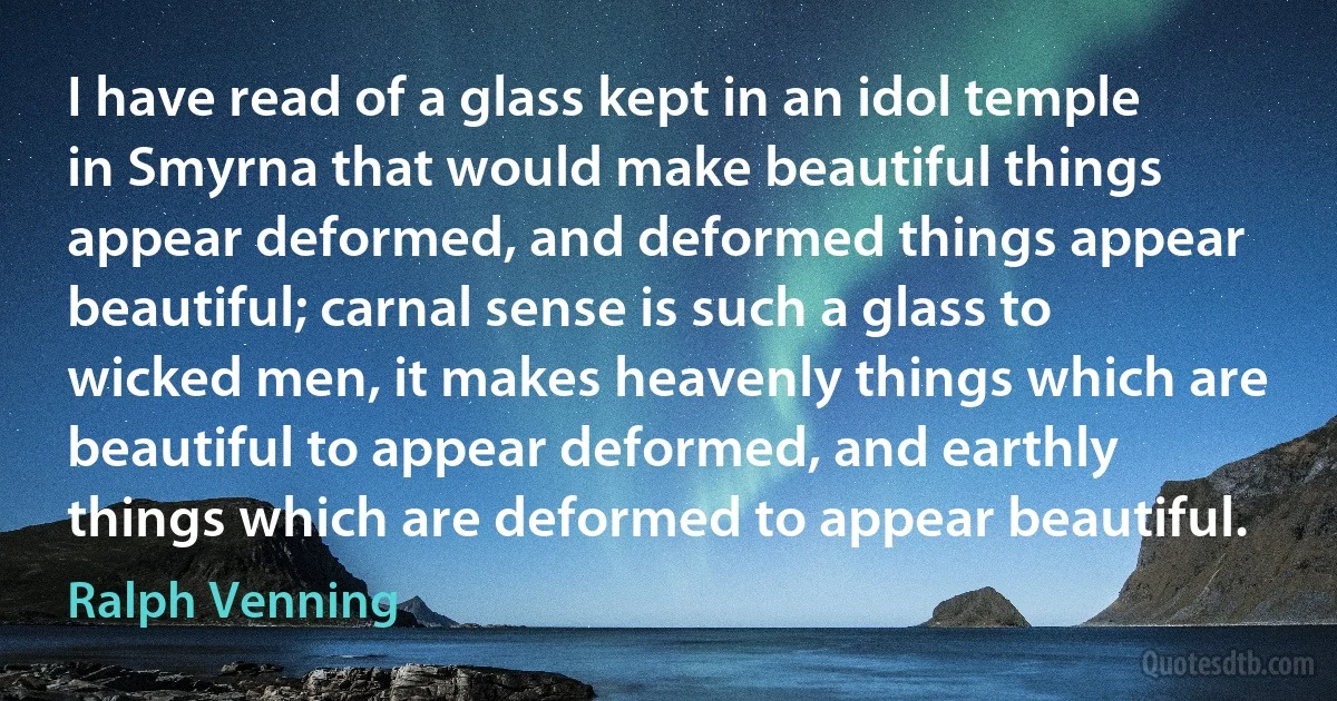 I have read of a glass kept in an idol temple in Smyrna that would make beautiful things appear deformed, and deformed things appear beautiful; carnal sense is such a glass to wicked men, it makes heavenly things which are beautiful to appear deformed, and earthly things which are deformed to appear beautiful. (Ralph Venning)