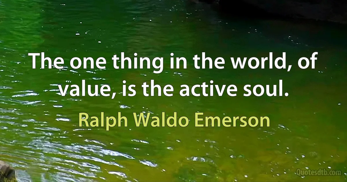 The one thing in the world, of value, is the active soul. (Ralph Waldo Emerson)