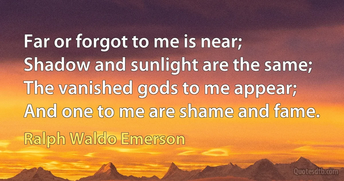 Far or forgot to me is near;
Shadow and sunlight are the same;
The vanished gods to me appear;
And one to me are shame and fame. (Ralph Waldo Emerson)