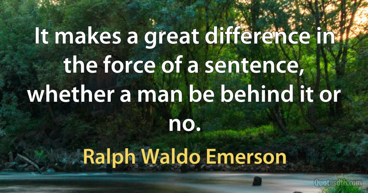 It makes a great difference in the force of a sentence, whether a man be behind it or no. (Ralph Waldo Emerson)