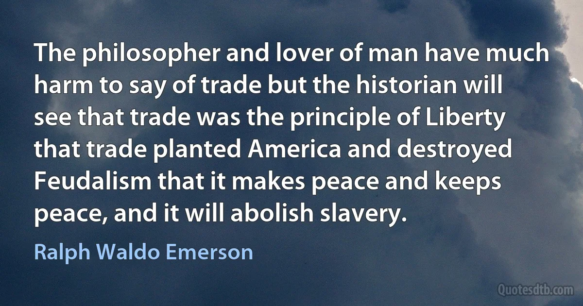 The philosopher and lover of man have much harm to say of trade but the historian will see that trade was the principle of Liberty that trade planted America and destroyed Feudalism that it makes peace and keeps peace, and it will abolish slavery. (Ralph Waldo Emerson)