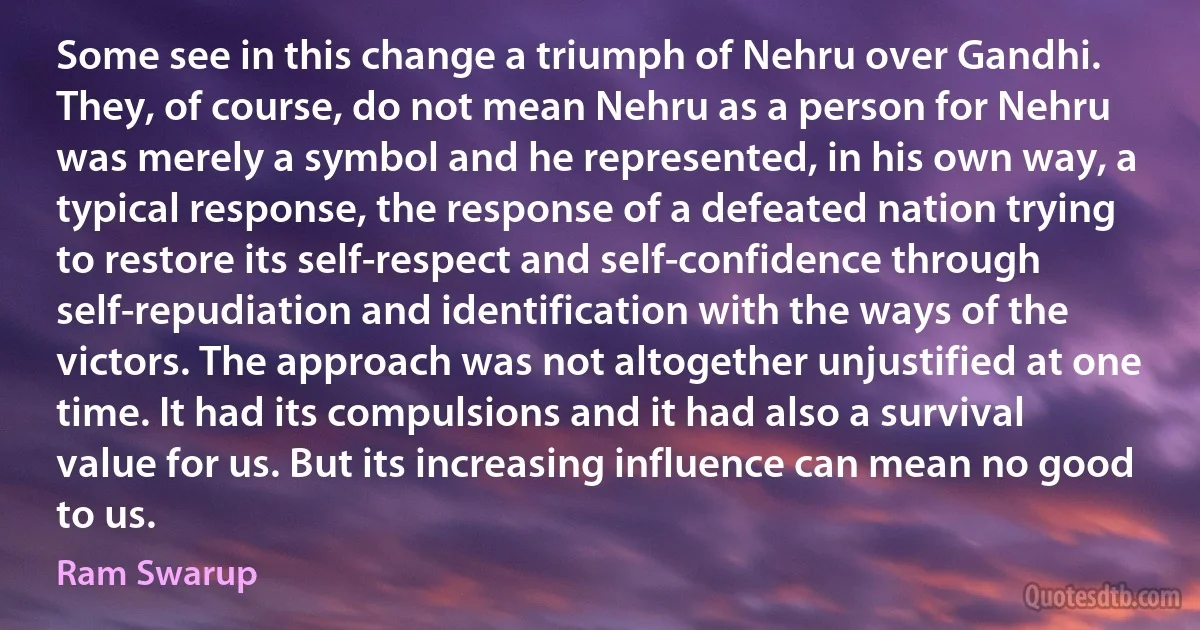 Some see in this change a triumph of Nehru over Gandhi. They, of course, do not mean Nehru as a person for Nehru was merely a symbol and he represented, in his own way, a typical response, the response of a defeated nation trying to restore its self-respect and self-confidence through self-repudiation and identification with the ways of the victors. The approach was not altogether unjustified at one time. It had its compulsions and it had also a survival value for us. But its increasing influence can mean no good to us. (Ram Swarup)