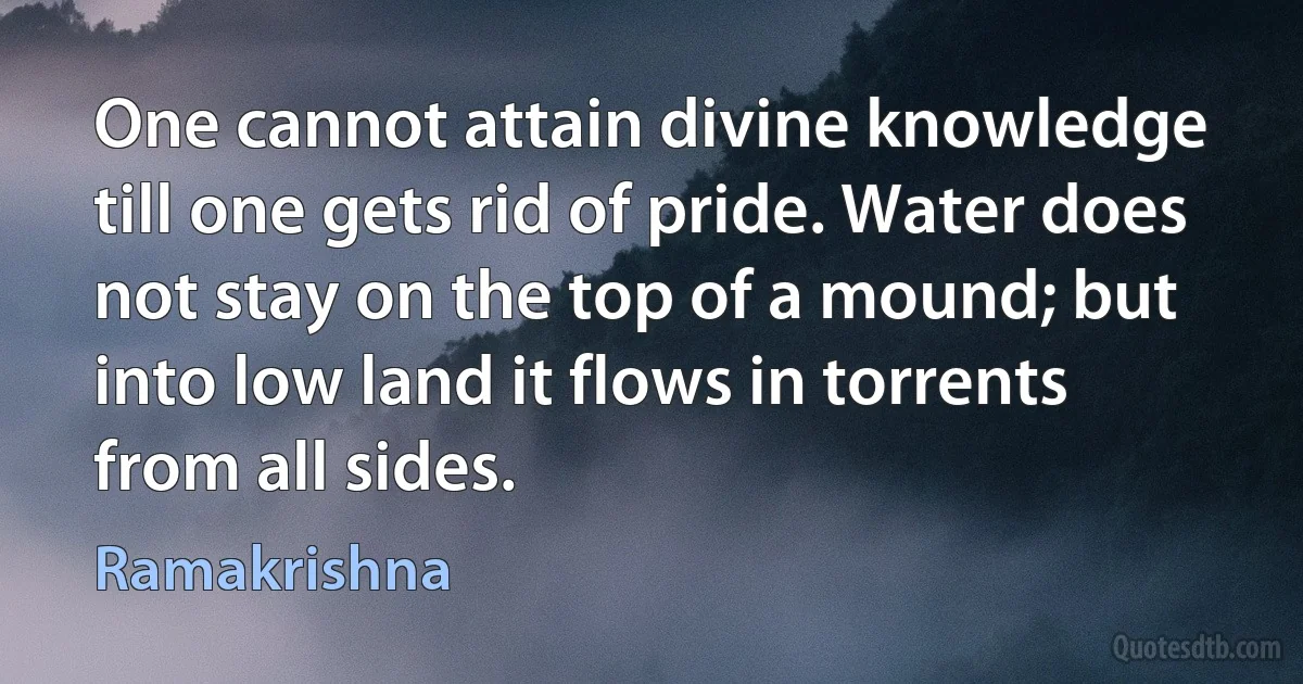 One cannot attain divine knowledge till one gets rid of pride. Water does not stay on the top of a mound; but into low land it flows in torrents from all sides. (Ramakrishna)