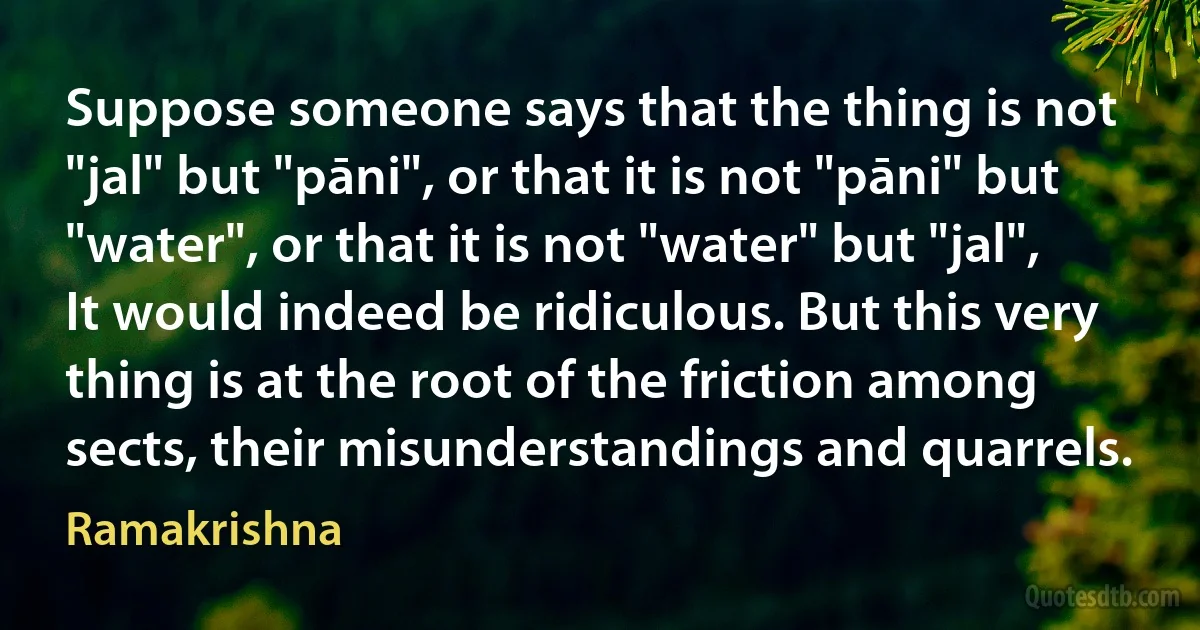 Suppose someone says that the thing is not "jal" but "pāni", or that it is not "pāni" but "water", or that it is not "water" but "jal", It would indeed be ridiculous. But this very thing is at the root of the friction among sects, their misunderstandings and quarrels. (Ramakrishna)