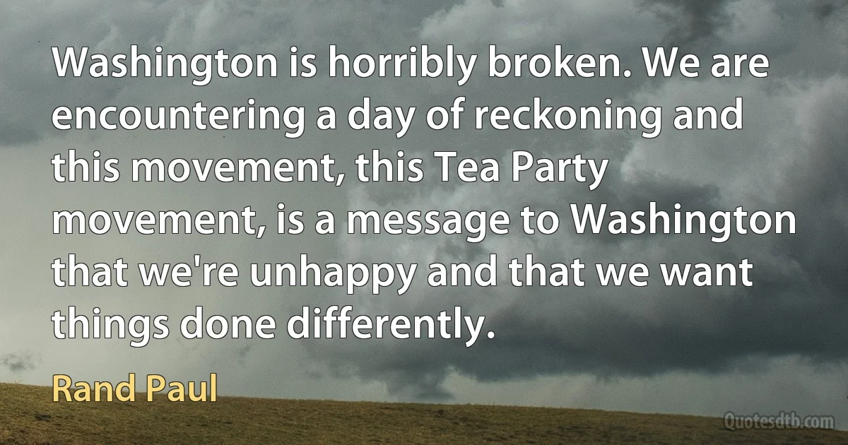 Washington is horribly broken. We are encountering a day of reckoning and this movement, this Tea Party movement, is a message to Washington that we're unhappy and that we want things done differently. (Rand Paul)