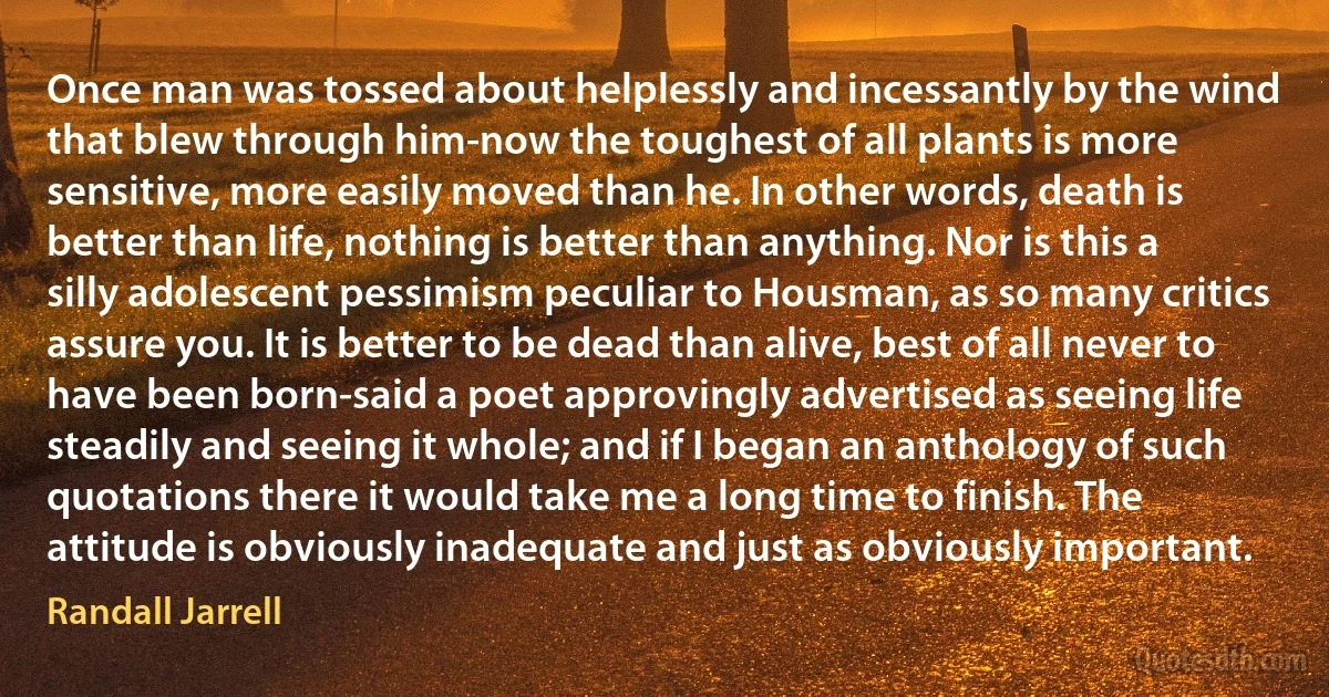 Once man was tossed about helplessly and incessantly by the wind that blew through him-now the toughest of all plants is more sensitive, more easily moved than he. In other words, death is better than life, nothing is better than anything. Nor is this a silly adolescent pessimism peculiar to Housman, as so many critics assure you. It is better to be dead than alive, best of all never to have been born-said a poet approvingly advertised as seeing life steadily and seeing it whole; and if I began an anthology of such quotations there it would take me a long time to finish. The attitude is obviously inadequate and just as obviously important. (Randall Jarrell)