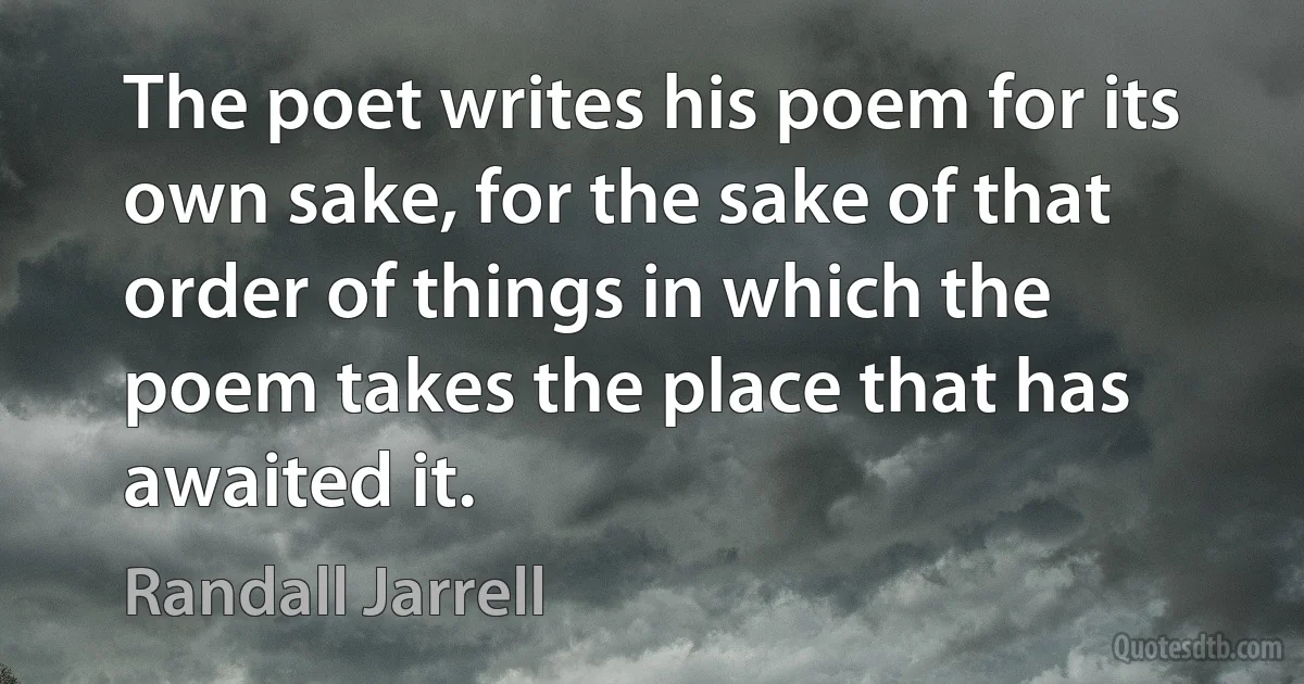 The poet writes his poem for its own sake, for the sake of that order of things in which the poem takes the place that has awaited it. (Randall Jarrell)