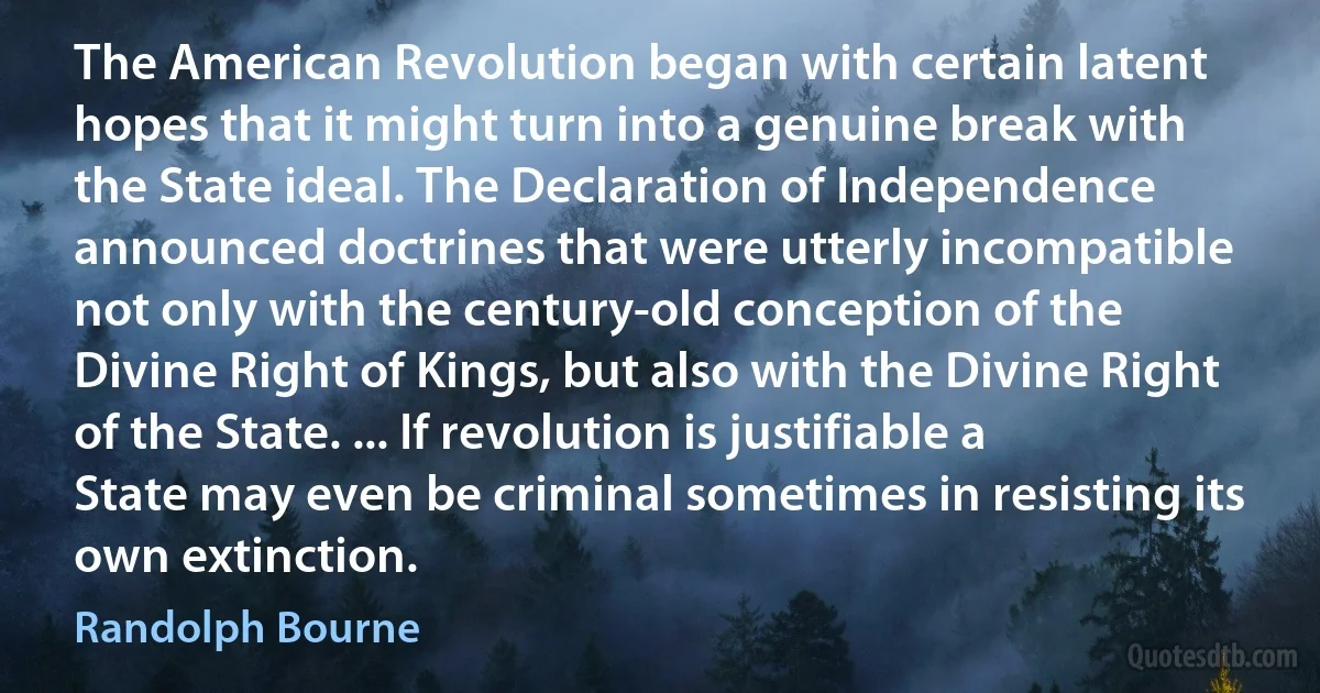 The American Revolution began with certain latent hopes that it might turn into a genuine break with the State ideal. The Declaration of Independence announced doctrines that were utterly incompatible not only with the century-old conception of the Divine Right of Kings, but also with the Divine Right of the State. ... If revolution is justifiable a State may even be criminal sometimes in resisting its own extinction. (Randolph Bourne)