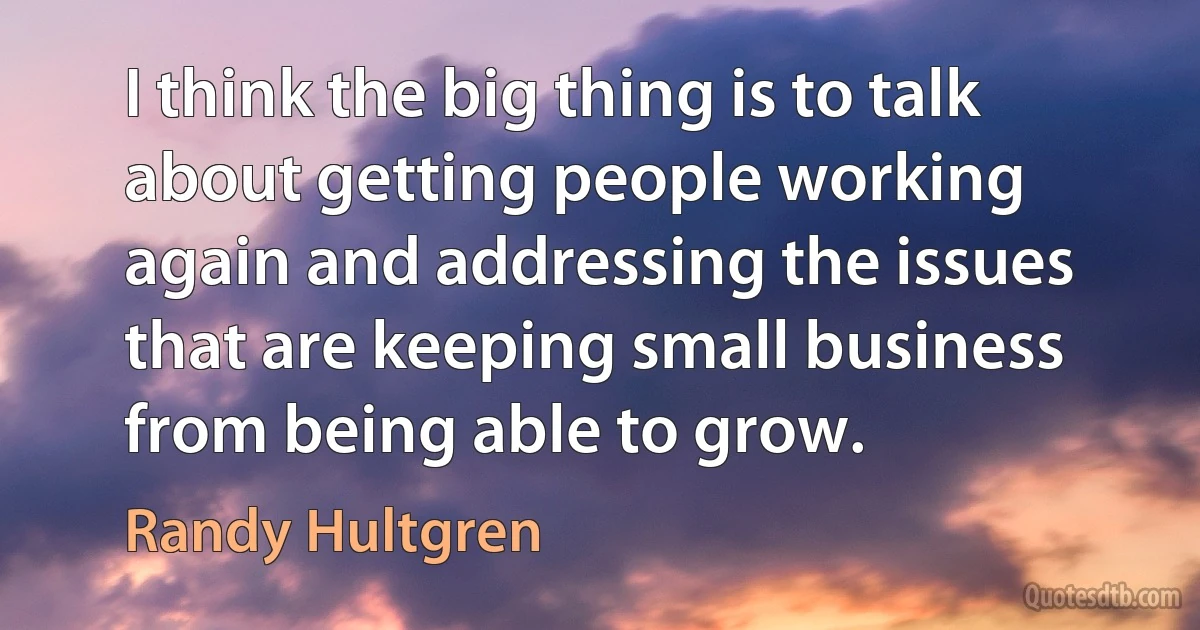 I think the big thing is to talk about getting people working again and addressing the issues that are keeping small business from being able to grow. (Randy Hultgren)