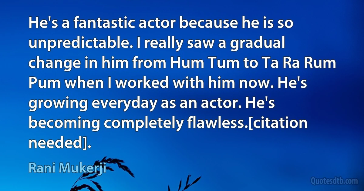 He's a fantastic actor because he is so unpredictable. I really saw a gradual change in him from Hum Tum to Ta Ra Rum Pum when I worked with him now. He's growing everyday as an actor. He's becoming completely flawless.[citation needed]. (Rani Mukerji)