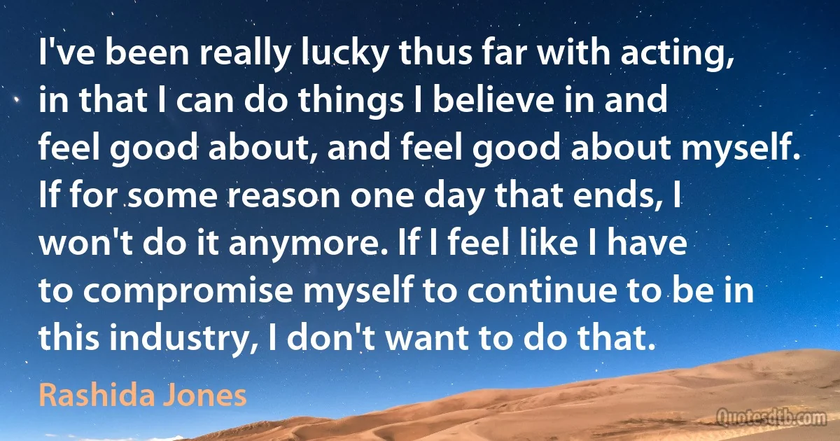 I've been really lucky thus far with acting, in that I can do things I believe in and feel good about, and feel good about myself. If for some reason one day that ends, I won't do it anymore. If I feel like I have to compromise myself to continue to be in this industry, I don't want to do that. (Rashida Jones)