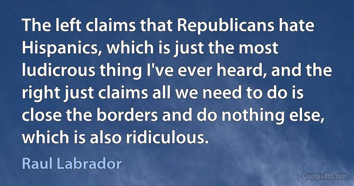 The left claims that Republicans hate Hispanics, which is just the most ludicrous thing I've ever heard, and the right just claims all we need to do is close the borders and do nothing else, which is also ridiculous. (Raul Labrador)