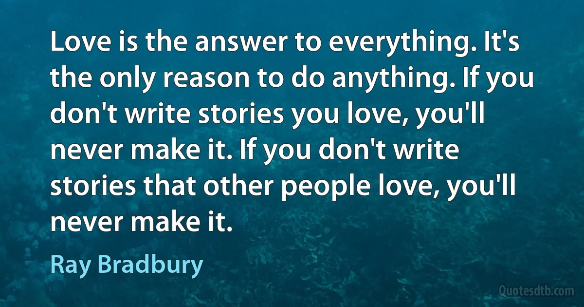 Love is the answer to everything. It's the only reason to do anything. If you don't write stories you love, you'll never make it. If you don't write stories that other people love, you'll never make it. (Ray Bradbury)