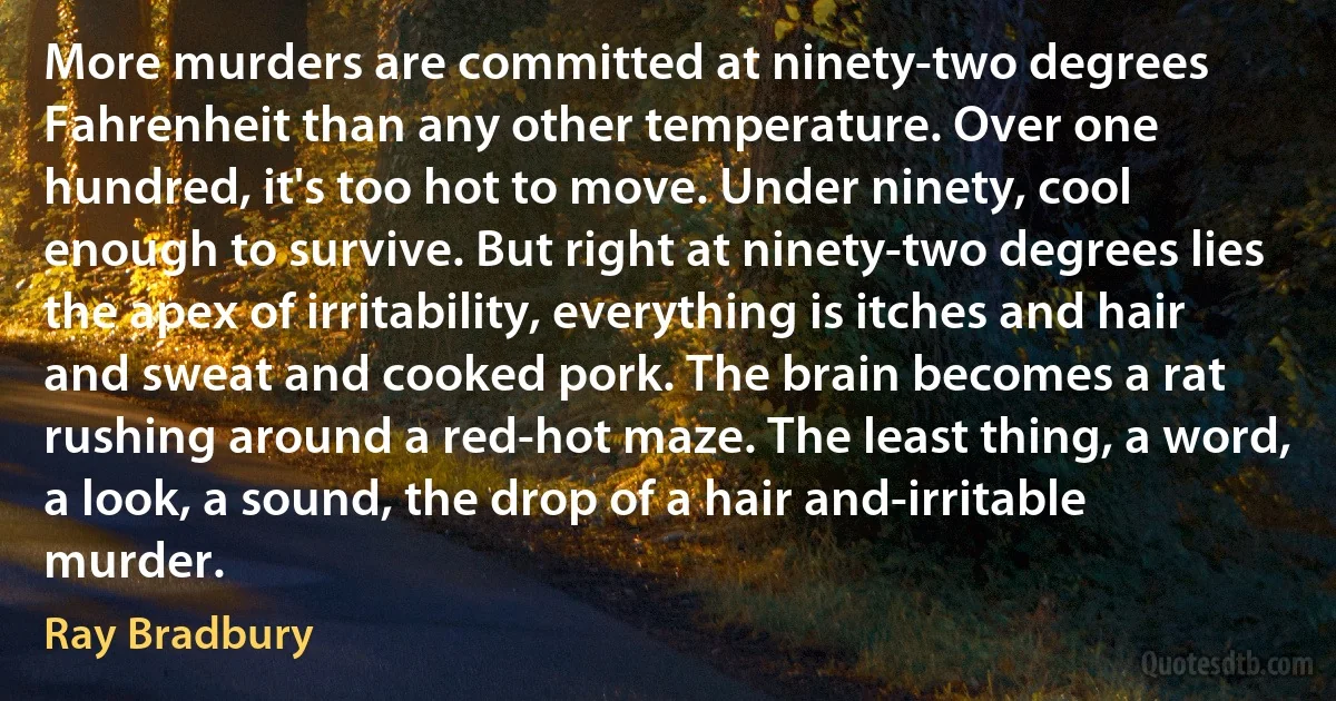 More murders are committed at ninety-two degrees Fahrenheit than any other temperature. Over one hundred, it's too hot to move. Under ninety, cool enough to survive. But right at ninety-two degrees lies the apex of irritability, everything is itches and hair and sweat and cooked pork. The brain becomes a rat rushing around a red-hot maze. The least thing, a word, a look, a sound, the drop of a hair and-irritable murder. (Ray Bradbury)