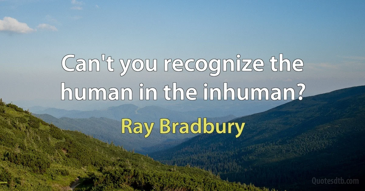 Can't you recognize the human in the inhuman? (Ray Bradbury)