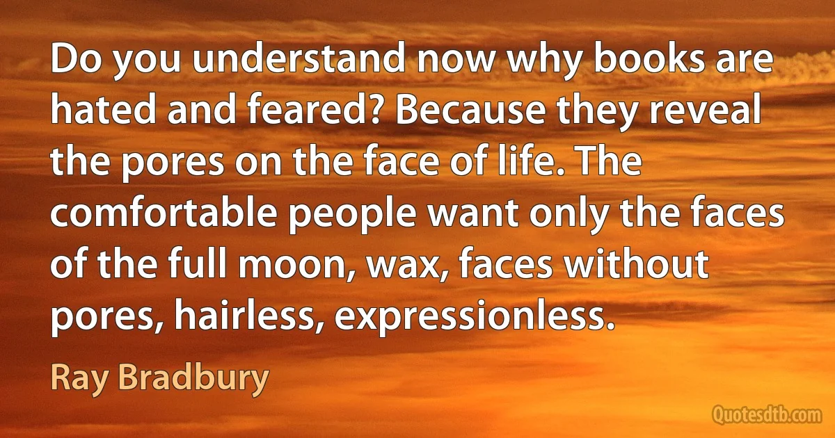 Do you understand now why books are hated and feared? Because they reveal the pores on the face of life. The comfortable people want only the faces of the full moon, wax, faces without pores, hairless, expressionless. (Ray Bradbury)