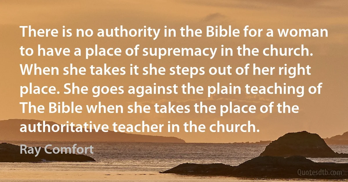 There is no authority in the Bible for a woman to have a place of supremacy in the church. When she takes it she steps out of her right place. She goes against the plain teaching of The Bible when she takes the place of the authoritative teacher in the church. (Ray Comfort)