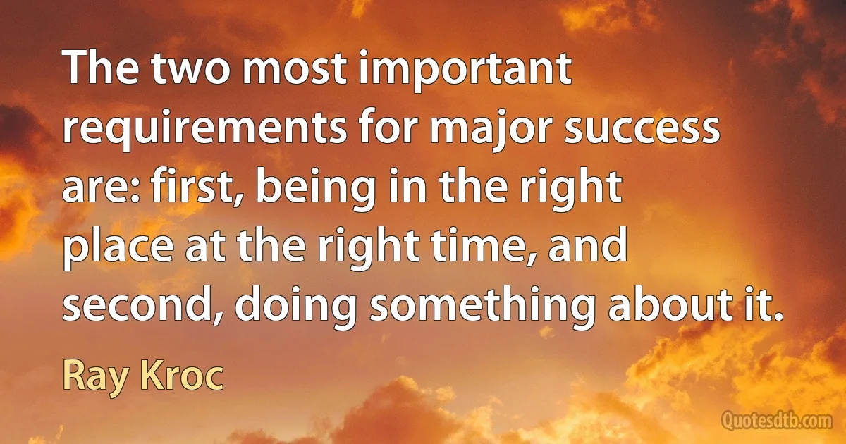 The two most important requirements for major success are: first, being in the right place at the right time, and second, doing something about it. (Ray Kroc)