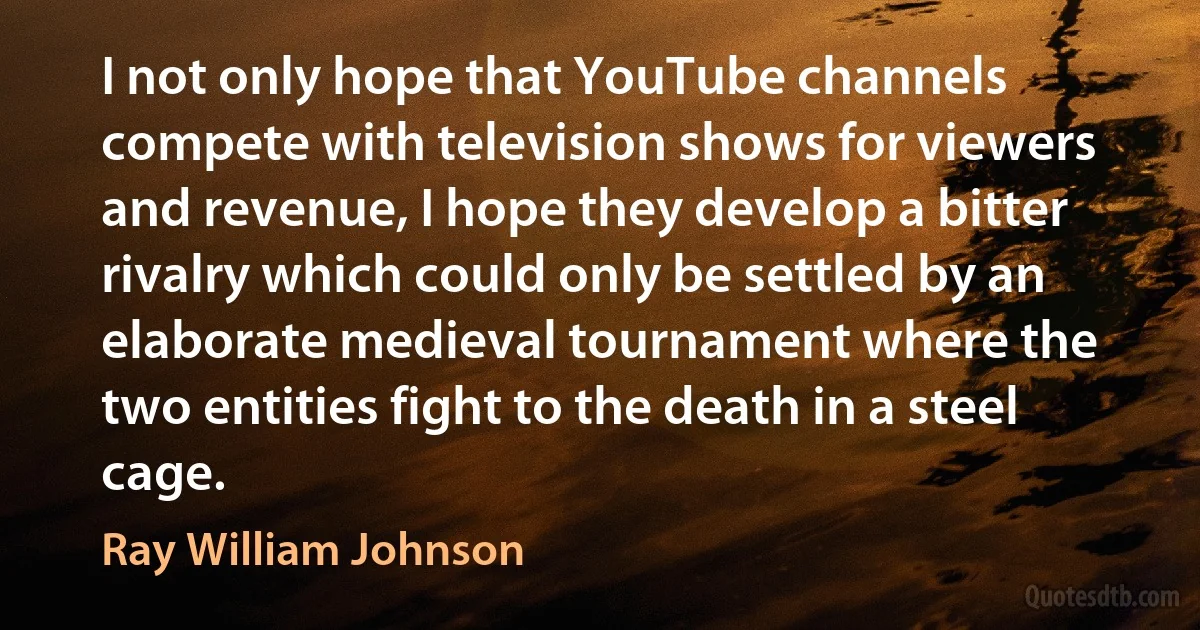 I not only hope that YouTube channels compete with television shows for viewers and revenue, I hope they develop a bitter rivalry which could only be settled by an elaborate medieval tournament where the two entities fight to the death in a steel cage. (Ray William Johnson)