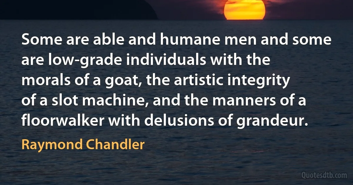 Some are able and humane men and some are low-grade individuals with the morals of a goat, the artistic integrity of a slot machine, and the manners of a floorwalker with delusions of grandeur. (Raymond Chandler)