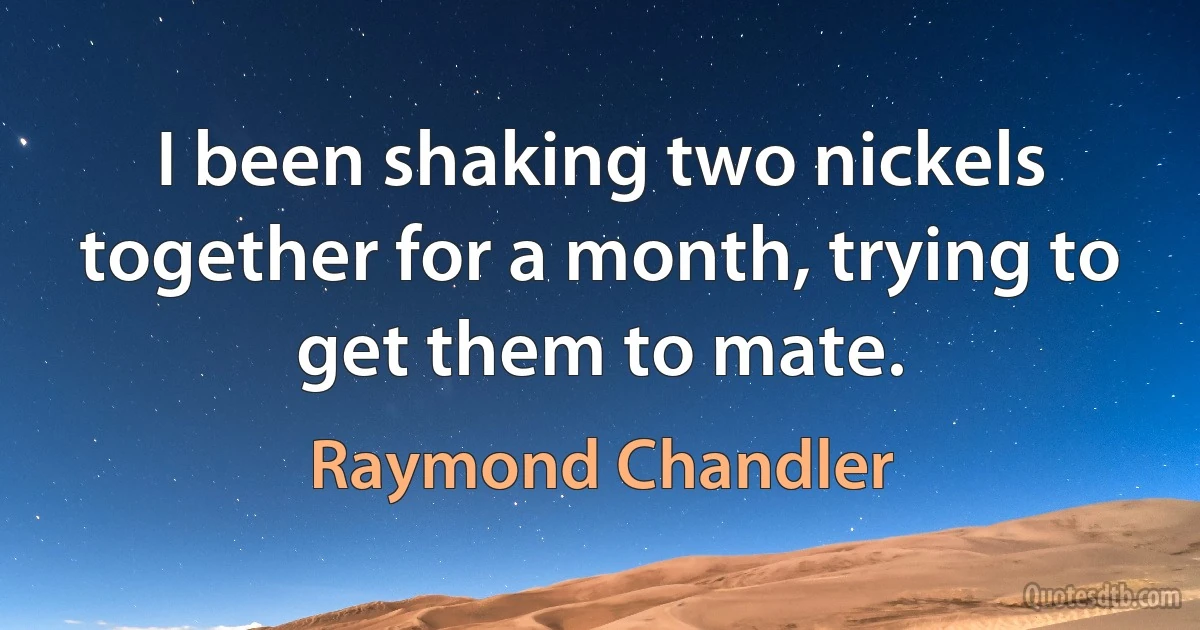 I been shaking two nickels together for a month, trying to get them to mate. (Raymond Chandler)