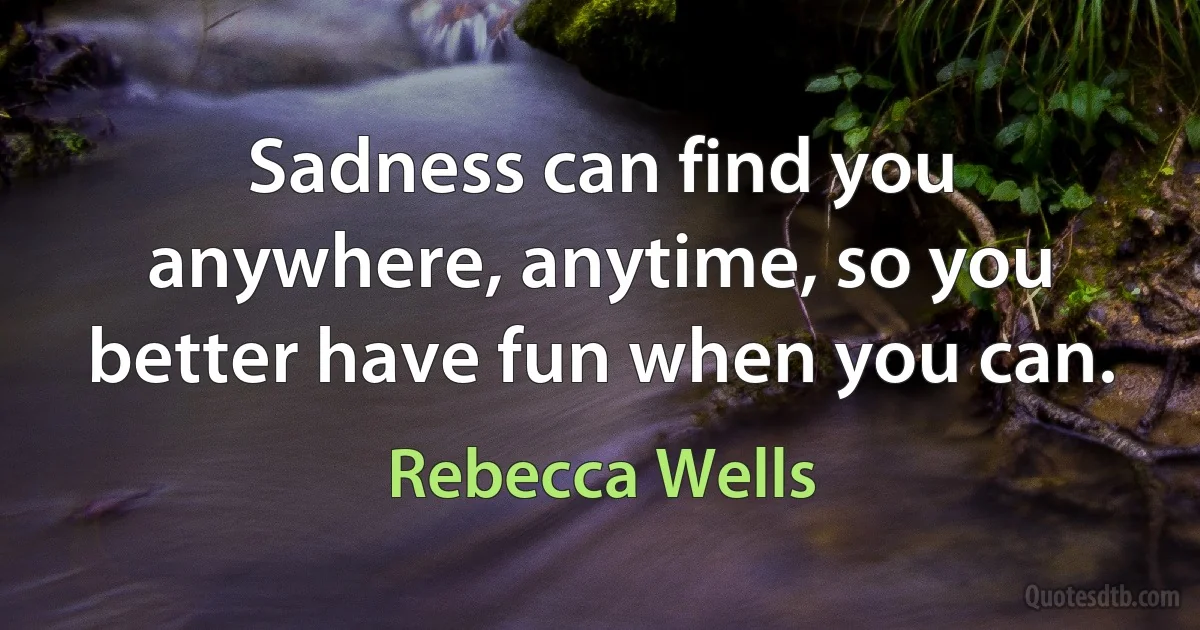 Sadness can find you anywhere, anytime, so you better have fun when you can. (Rebecca Wells)