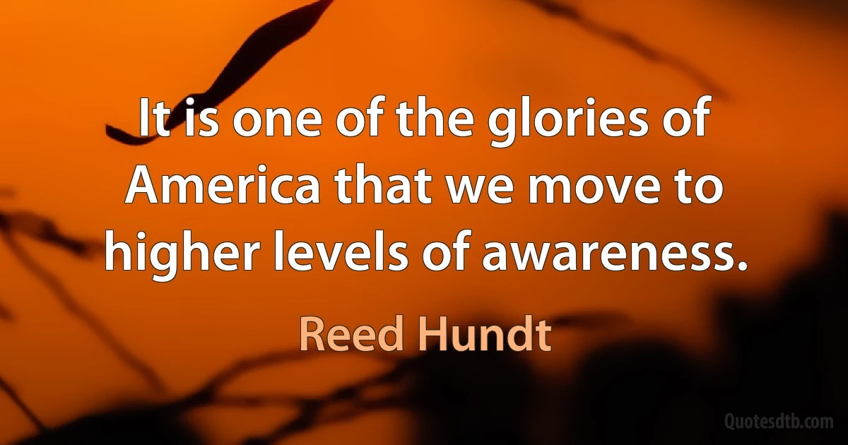 It is one of the glories of America that we move to higher levels of awareness. (Reed Hundt)